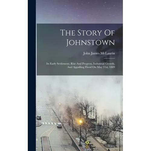 The Story Of Johnstown: Its Early Settlement, Rise And Progress, Industrial Growth, And Appalling Flood On May 31st, 1889