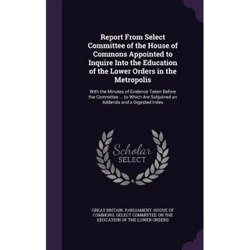 Report From Select Committee of the House of Commons Appointed to Inquire Into the Education of the Lower Orders in the Metropolis: With the Minutes o - Hardcover