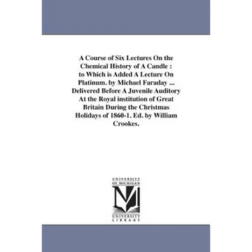 A Course of Six Lectures On the Chemical History of A Candle: to Which is Added A Lecture On Platinum. by Michael Faraday ... Delivered Before A Juven - Paperback