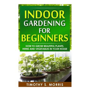 Indoor Gardening for Beginners: How to Grow Beautiful Plants, Herbs and Vegetables in your House - Paperback