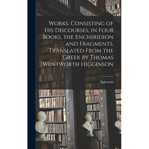 Works. Consisting of his Discourses, in Four Books, the Enchiridion and Fragments. Translated From the Greek by Thomas Wentworth Higginson