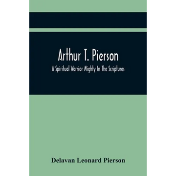 Arthur T. Pierson; A Spiritual Warrior Mighty In The Scriptures; A Leader In The Modern Missionary Crusade - Paperback
