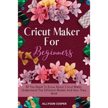 Cricut Maker For Beginners: All You Need To Know About Cricut Maker, Understand The Different Models And How They Work - Paperback