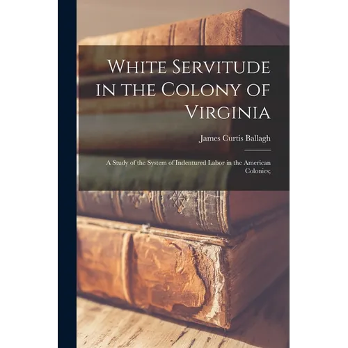 White Servitude in the Colony of Virginia: A Study of the System of Indentured Labor in the American Colonies;