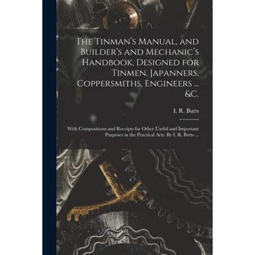 The Tinman's Manual, and Builder's and Mechanic's Handbook, designed for Tinmen, Japanners, Coppersmiths, Engineers ... &c.; With Compositions and Rec