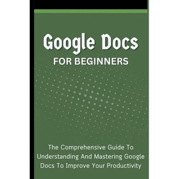 Google Docs For Beginners: The Comprehensive Guide To Understanding And Mastering Google Docs To Improve Your Productivity - Paperback