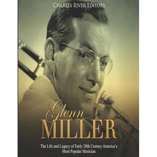 Glenn Miller: The Life and Legacy of Early 20th Century America's Most Popular Musician