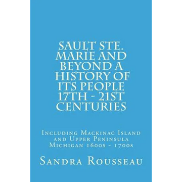 Sault Ste. Marie and Beyond A History of Its People 17th - 21st Centuries: Including Mackinac Island and Upper Peninsula Michigan 1600s - 1700s - Paperback