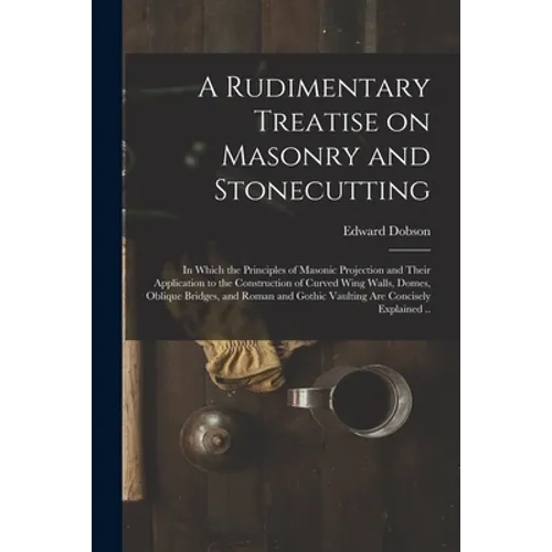 A Rudimentary Treatise on Masonry and Stonecutting; in Which the Principles of Masonic Projection and Their Application to the Construction of Curved