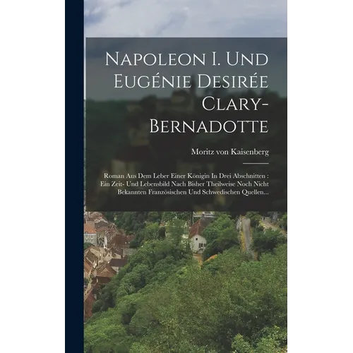 Napoleon I. Und Eugénie Desirée Clary-bernadotte: Roman Aus Dem Leber Einer Königin In Drei Abschnitten: Ein Zeit- Und Lebensbild Nach Bisher Theilwei