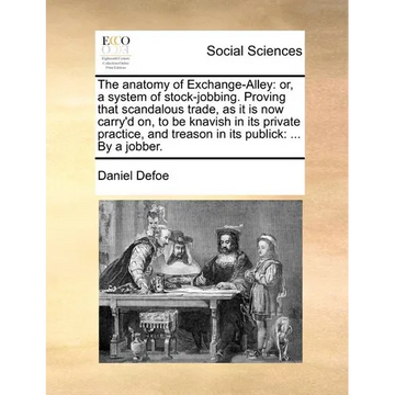 The Anatomy of Exchange-Alley: Or, a System of Stock-Jobbing. Proving That Scandalous Trade, as It Is Now Carry'd On, to Be Knavish in Its Private Pr - Paperback