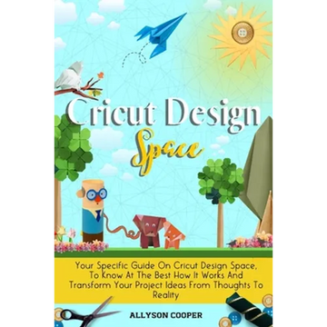 Cricut Design Space: Your Specific Guide On Cricut Design Space, To Know At The Best How It Works And Transform Your Project Ideas From Thoughts To Re - Paperback