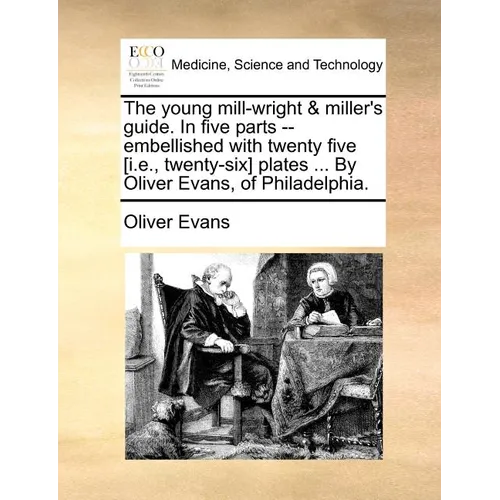 The Young Mill-Wright & Miller's Guide. in Five Parts --Embellished with Twenty Five [I.E., Twenty-Six] Plates ... by Oliver Evans, of Philadelphia.