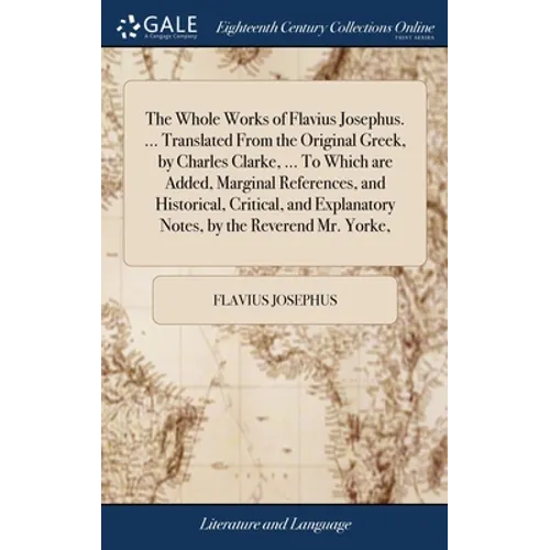 The Whole Works of Flavius Josephus. ... Translated From the Original Greek, by Charles Clarke, ... To Which are Added, Marginal References, and Histo