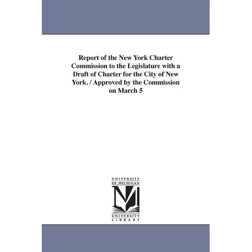 Report of the New York Charter Commission to the Legislature with a Draft of Charter for the City of New York. / Approved by the Commission on March 5