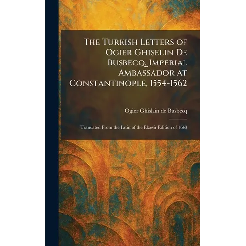 The Turkish Letters of Ogier Ghiselin De Busbecq, Imperial Ambassador at Constantinople, 1554-1562: Translated From the Latin of the Elzevir Edition o