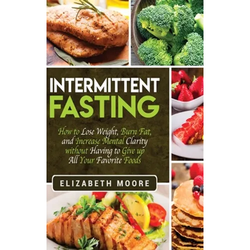 Intermittent Fasting: How to Lose Weight, Burn Fat, and Increase Mental Clarity without Having to Give up All Your Favorite Foods
