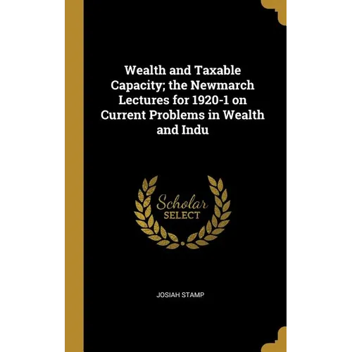 Wealth and Taxable Capacity; the Newmarch Lectures for 1920-1 on Current Problems in Wealth and Indu