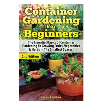 Container Gardening For Beginners: The Essential Basics Of Container Gardening To Growing Fruits, Vegetables & Herbs In The Smallest Spaces! - Paperback