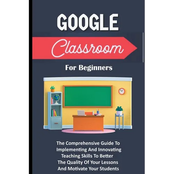 Google Classroom For Beginners: The Comprehensive Guide To Implementing And Innovating Teaching Skills To Better The Quality Of Your Lessons And Motiv - Paperback
