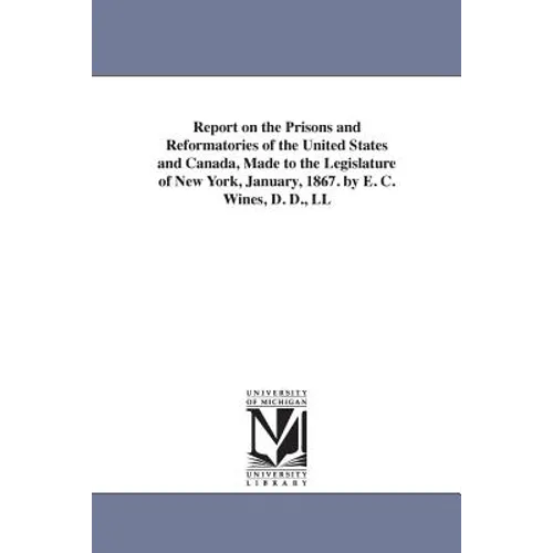 Report on the Prisons and Reformatories of the United States and Canada, Made to the Legislature of New York, January, 1867. by E. C. Wines, D. D., LL