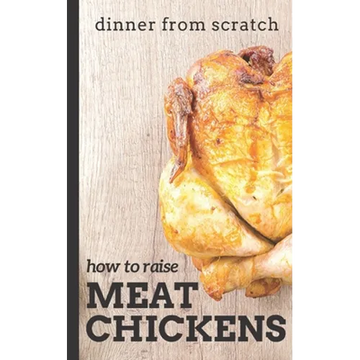 Dinner From Scratch: How To Raise Meat Chickens: A Complete Guide to Raising Better Tasting, Happier Chickens for Meat - Paperback