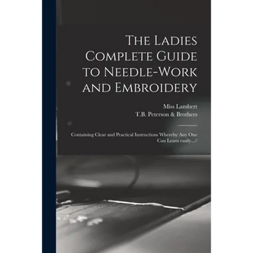 The Ladies Complete Guide to Needle-work and Embroidery: Containing Clear and Practical Instructions Whereby Any One Can Learn Easily.../ - Paperback