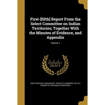First-[fifth] Report From the Select Committee on Indian Territories; Together With the Minutes of Evidence, and Appendix; Volume 1 - Paperback