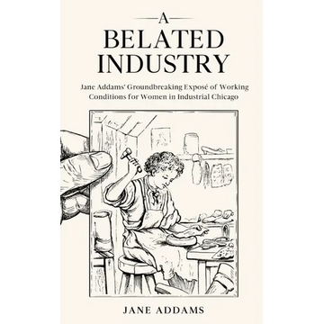 A Belated Industry: Jane Addams' Groundbreaking Exposé of Working Conditions for Women in Industrial Chicago (Annotated) - Paperback